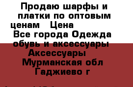 Продаю шарфы и платки по оптовым ценам › Цена ­ 300-2500 - Все города Одежда, обувь и аксессуары » Аксессуары   . Мурманская обл.,Гаджиево г.